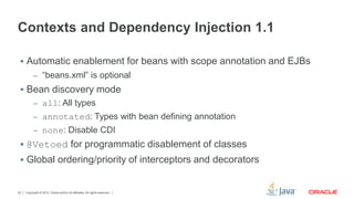 Copyright © 2012, Oracle and/or its affiliates. All rights reserved.22
Contexts and Dependency Injection 1.1
 Automatic enablement for beans with scope annotation and EJBs
– “beans.xml” is optional
 Bean discovery mode
– all: All types
– annotated: Types with bean defining annotation
– none: Disable CDI
 @Vetoed for programmatic disablement of classes
 Global ordering/priority of interceptors and decorators
 