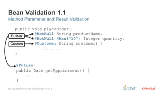 Copyright © 2012, Oracle and/or its affiliates. All rights reserved.24
Built-in
Custom
@Future
public Date getAppointment() {
//. . .
}
public void placeOrder(
@NotNull String productName,
@NotNull @Max(“10”) Integer quantity,
@Customer String customer) {
//. . .
}
Bean Validation 1.1
Method Parameter and Result Validation
 