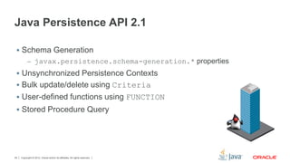 Copyright © 2012, Oracle and/or its affiliates. All rights reserved.25
Java Persistence API 2.1
 Schema Generation
– javax.persistence.schema-generation.* properties
 Unsynchronized Persistence Contexts
 Bulk update/delete using Criteria
 User-defined functions using FUNCTION
 Stored Procedure Query
 