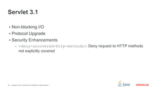 Copyright © 2012, Oracle and/or its affiliates. All rights reserved.26
Servlet 3.1
 Non-blocking I/O
 Protocol Upgrade
 Security Enhancements
– <deny-uncovered-http-methods>: Deny request to HTTP methods
not explicitly covered
 