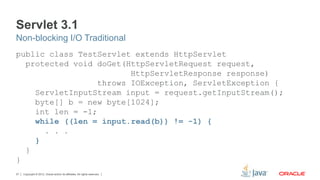 Copyright © 2012, Oracle and/or its affiliates. All rights reserved.27
Servlet 3.1
public class TestServlet extends HttpServlet
protected void doGet(HttpServletRequest request,
HttpServletResponse response)
throws IOException, ServletException {
ServletInputStream input = request.getInputStream();
byte[] b = new byte[1024];
int len = -1;
while ((len = input.read(b)) != -1) {
. . .
}
}
}
Non-blocking I/O Traditional
 