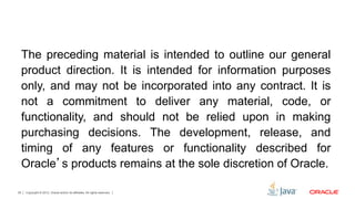 Copyright © 2012, Oracle and/or its affiliates. All rights reserved.39
The preceding material is intended to outline our general
product direction. It is intended for information purposes
only, and may not be incorporated into any contract. It is
not a commitment to deliver any material, code, or
functionality, and should not be relied upon in making
purchasing decisions. The development, release, and
timing of any features or functionality described for
Oracle’s products remains at the sole discretion of Oracle.
 