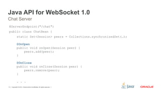 Copyright © 2012, Oracle and/or its affiliates. All rights reserved.8
Java API for WebSocket 1.0
@ServerEndpoint("/chat")
public class ChatBean {
static Set<Session> peers = Collections.synchronizedSet(…);
@OnOpen
public void onOpen(Session peer) {
peers.add(peer);
}
@OnClose
public void onClose(Session peer) {
peers.remove(peer);
}
. . .
Chat Server
 