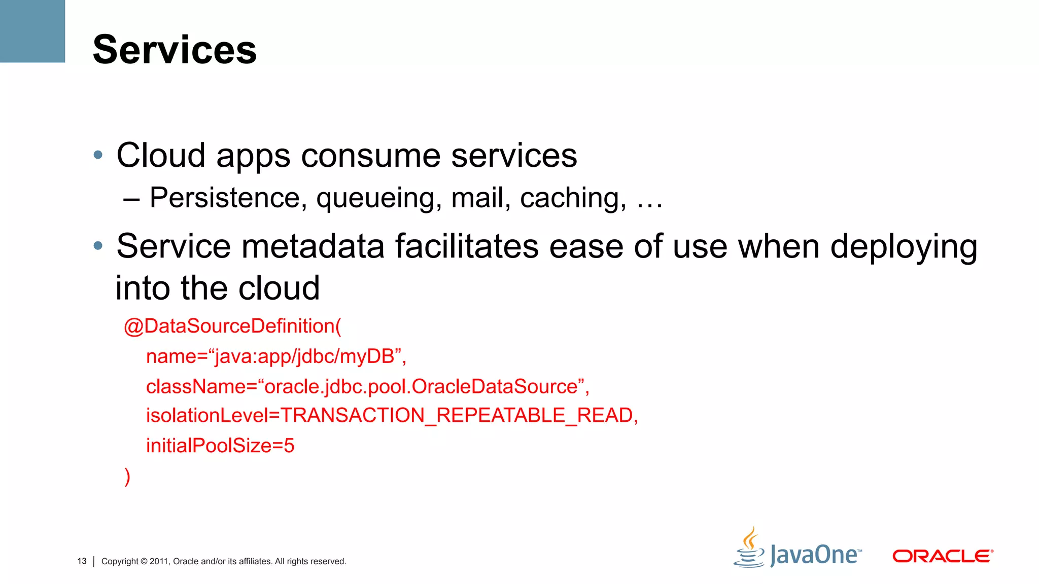 Services

     •  Cloud apps consume services
           –  Persistence, queueing, mail, caching, …
     •  Service metadata facilitates ease of use when deploying
        into the cloud
           @DataSourceDefinition(
            name=“java:app/jdbc/myDB”,
                 className=“oracle.jdbc.pool.OracleDataSource”,
                 isolationLevel=TRANSACTION_REPEATABLE_READ,
                 initialPoolSize=5
           )



13   Copyright © 2011, Oracle and/or its affiliates. All rights reserved.
 