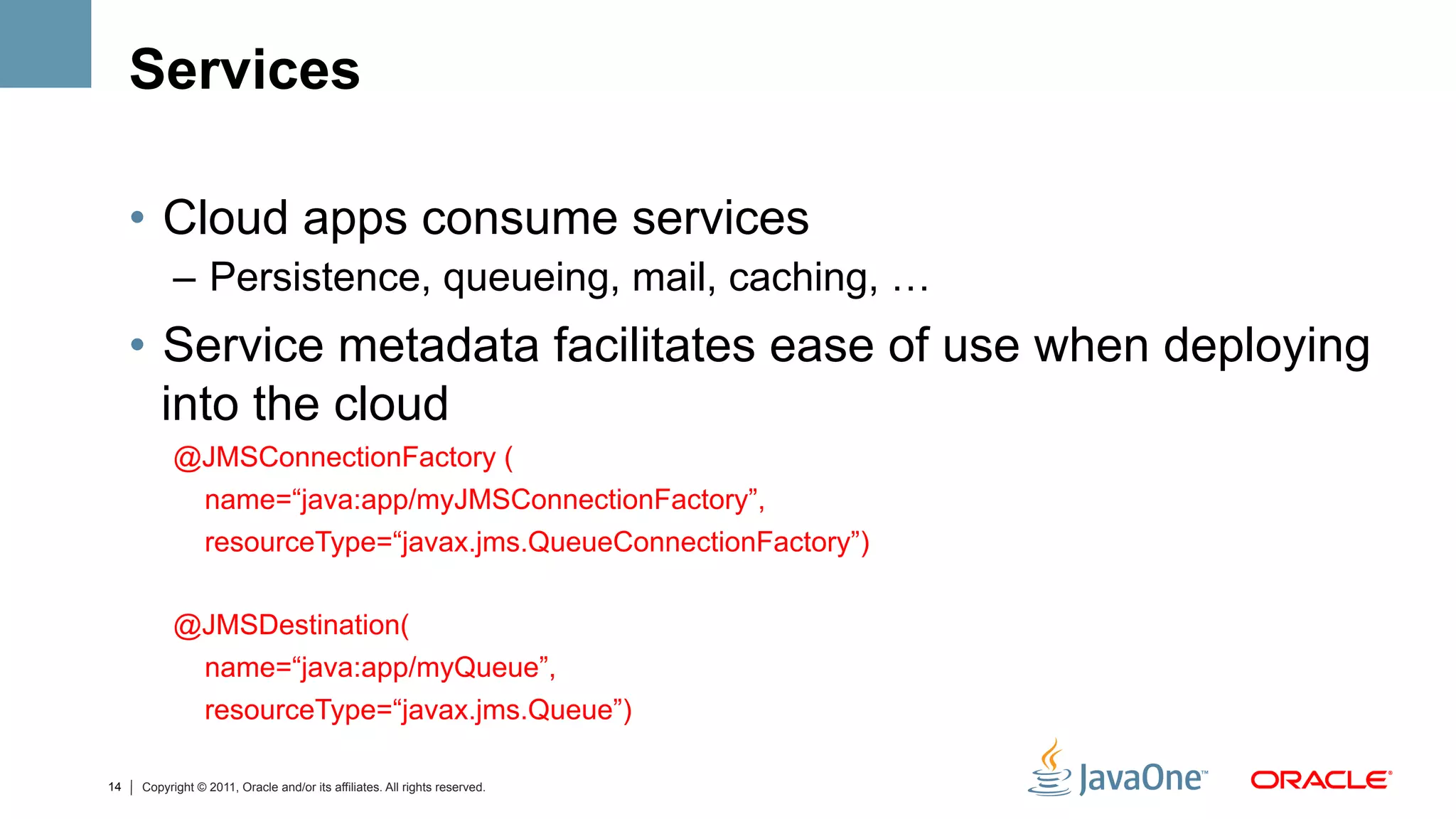 Services

     •  Cloud apps consume services
           –  Persistence, queueing, mail, caching, …
     •  Service metadata facilitates ease of use when deploying
        into the cloud
           @JMSConnectionFactory (
            name=“java:app/myJMSConnectionFactory”,
                 resourceType=“javax.jms.QueueConnectionFactory”)

           @JMSDestination(
                 name=“java:app/myQueue”,
                 resourceType=“javax.jms.Queue”)

14   Copyright © 2011, Oracle and/or its affiliates. All rights reserved.
 