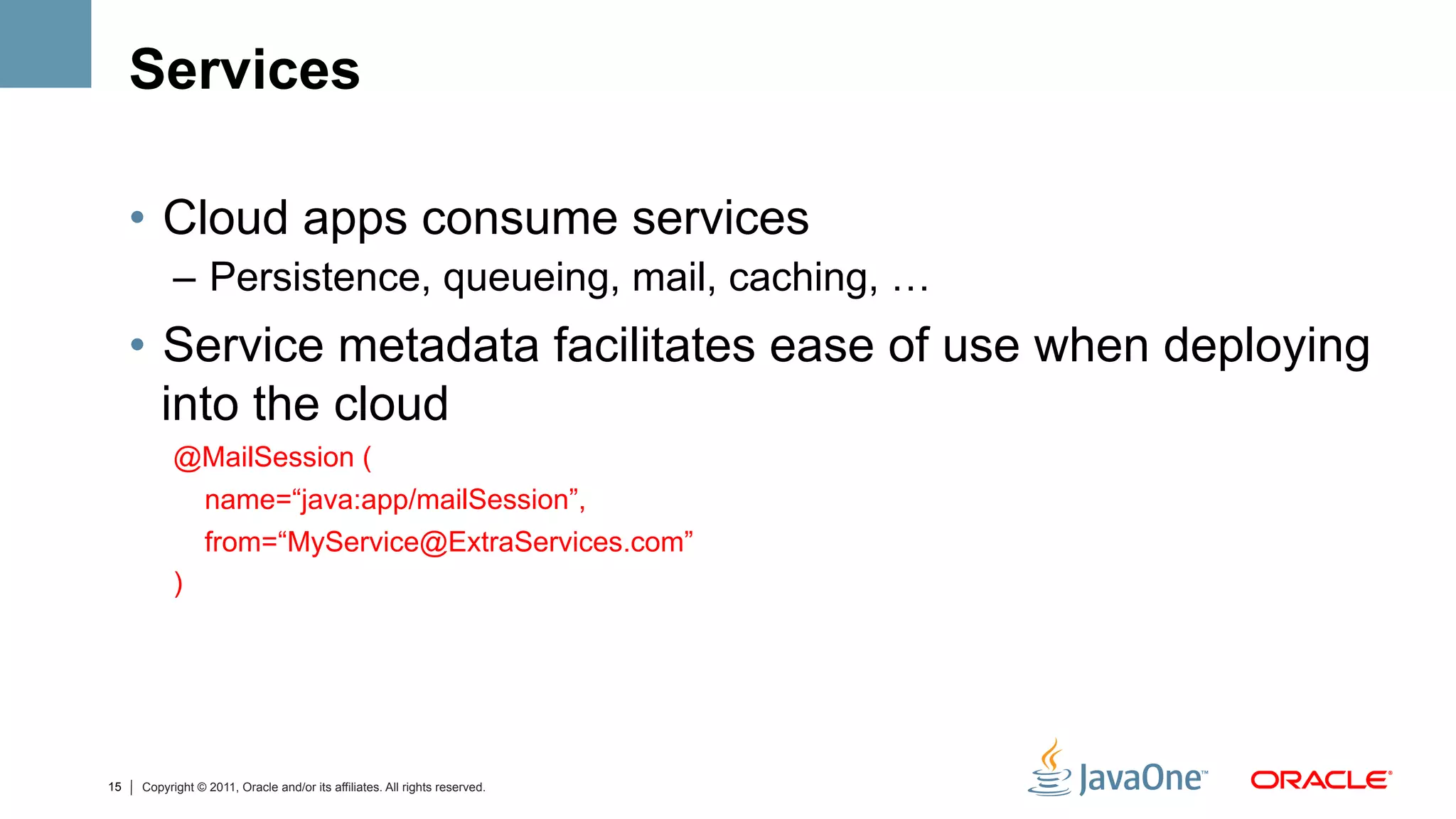 Services

     •  Cloud apps consume services
           –  Persistence, queueing, mail, caching, …
     •  Service metadata facilitates ease of use when deploying
        into the cloud
           @MailSession (
            name=“java:app/mailSession”,
                 from=“MyService@ExtraServices.com”
           )




15   Copyright © 2011, Oracle and/or its affiliates. All rights reserved.
 