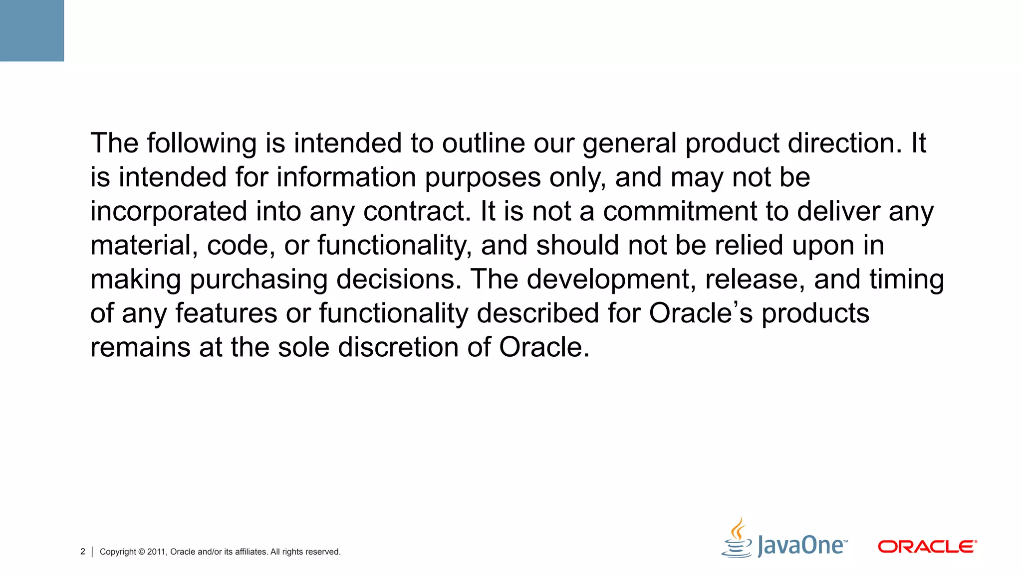 The following is intended to outline our general product direction. It
    is intended for information purposes only, and may not be
    incorporated into any contract. It is not a commitment to deliver any
    material, code, or functionality, and should not be relied upon in
    making purchasing decisions. The development, release, and timing
    of any features or functionality described for Oracle s products
    remains at the sole discretion of Oracle.




2   Copyright © 2011, Oracle and/or its affiliates. All rights reserved.
 