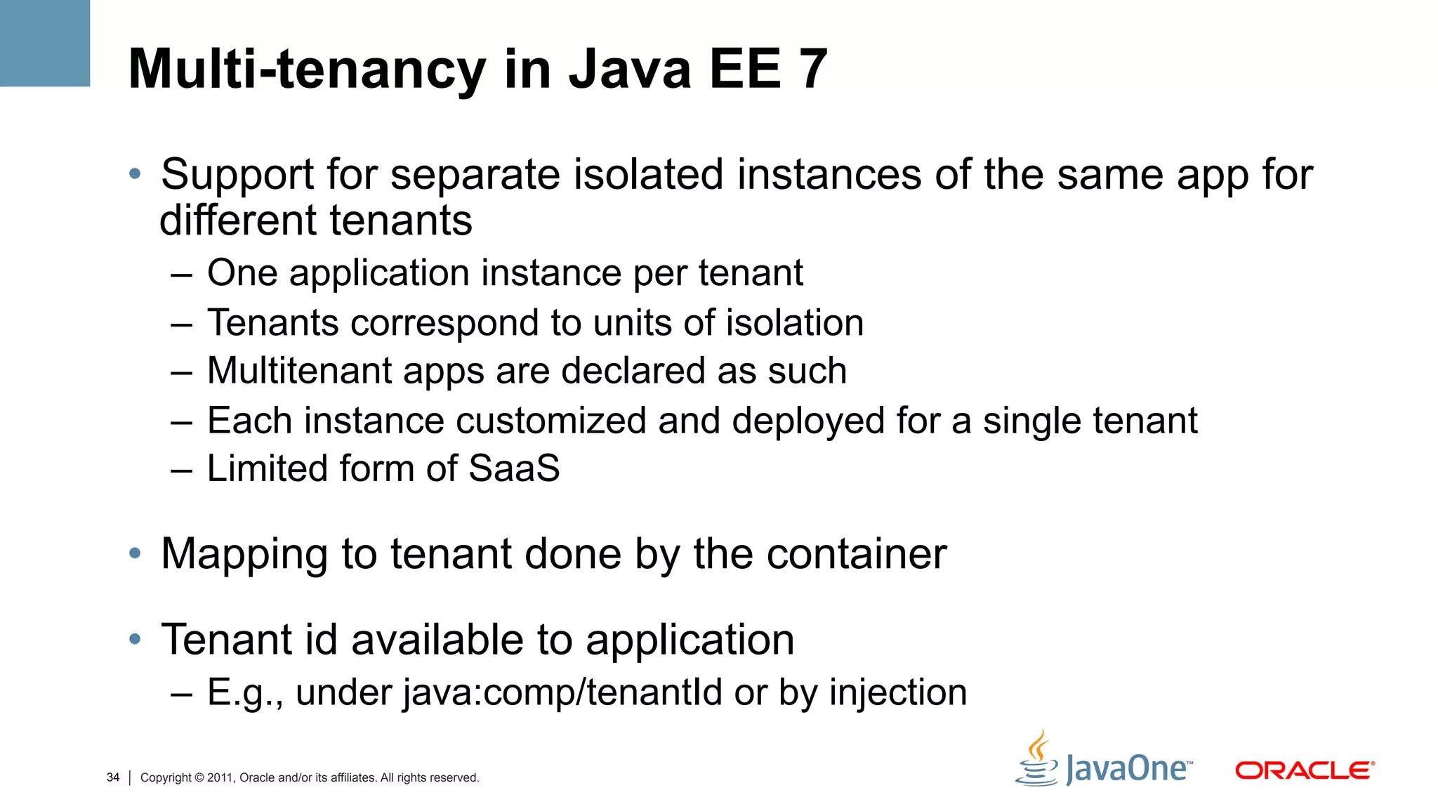 Multi-tenancy in Java EE 7
     •  Support for separate isolated instances of the same app for
        different tenants
           –  One application instance per tenant
           –  Tenants correspond to units of isolation
           –  Multitenant apps are declared as such
           –  Each instance customized and deployed for a single tenant
           –  Limited form of SaaS

     •  Mapping to tenant done by the container
     •  Tenant id available to application
           –  E.g., under java:comp/tenantId or by injection

34   Copyright © 2011, Oracle and/or its affiliates. All rights reserved.
 