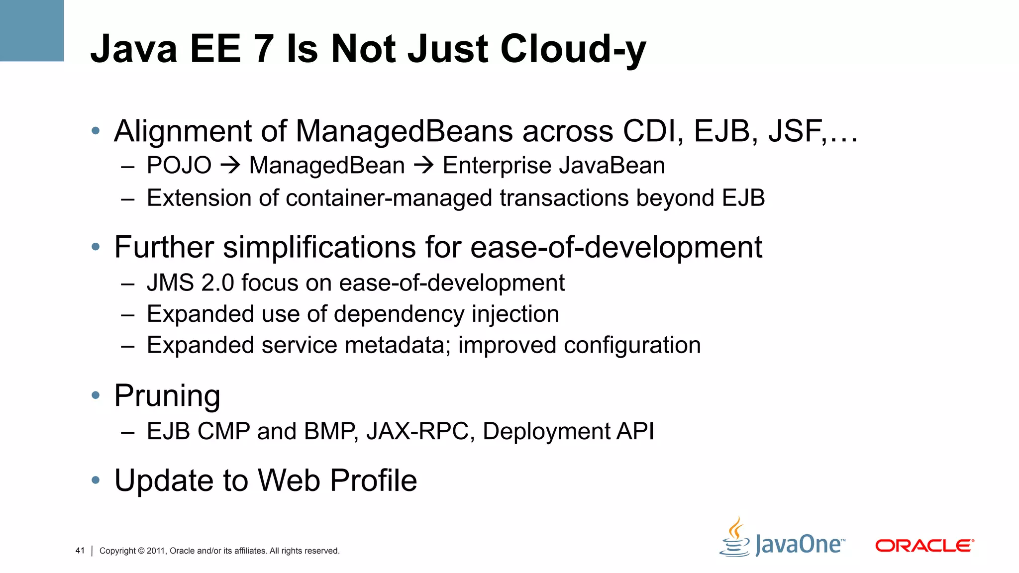 Java EE 7 Is Not Just Cloud-y

     •  Alignment of ManagedBeans across CDI, EJB, JSF,…
           –  POJO à ManagedBean à Enterprise JavaBean
           –  Extension of container-managed transactions beyond EJB

     •  Further simplifications for ease-of-development
           –  JMS 2.0 focus on ease-of-development
           –  Expanded use of dependency injection
           –  Expanded service metadata; improved configuration

     •  Pruning
           –  EJB CMP and BMP, JAX-RPC, Deployment API

     •  Update to Web Profile

41   Copyright © 2011, Oracle and/or its affiliates. All rights reserved.
 