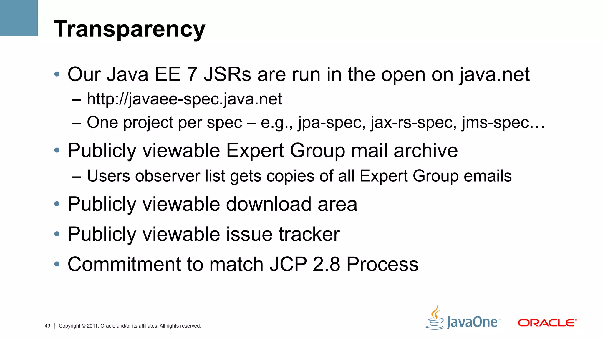 Transparency
     •  Our Java EE 7 JSRs are run in the open on java.net
           –  http://javaee-spec.java.net
           –  One project per spec – e.g., jpa-spec, jax-rs-spec, jms-spec…
     •  Publicly viewable Expert Group mail archive
           –  Users observer list gets copies of all Expert Group emails
     •  Publicly viewable download area
     •  Publicly viewable issue tracker
     •  Commitment to match JCP 2.8 Process

43   Copyright © 2011, Oracle and/or its affiliates. All rights reserved.
 