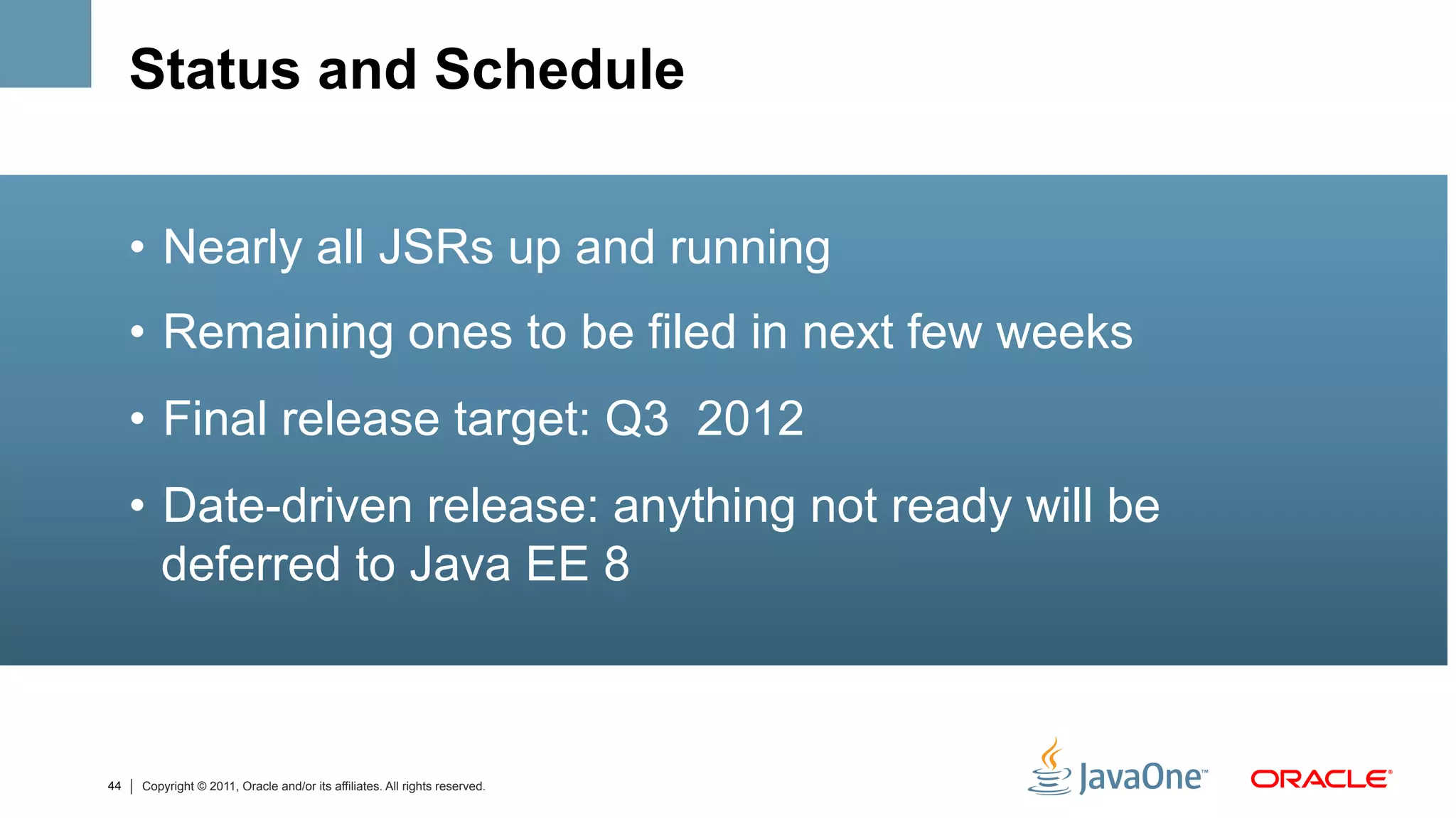 Status and Schedule


     •  Nearly all JSRs up and running
     •  Remaining ones to be filed in next few weeks
     •  Final release target: Q3 2012
     •  Date-driven release: anything not ready will be
        deferred to Java EE 8



44   Copyright © 2011, Oracle and/or its affiliates. All rights reserved.
 
