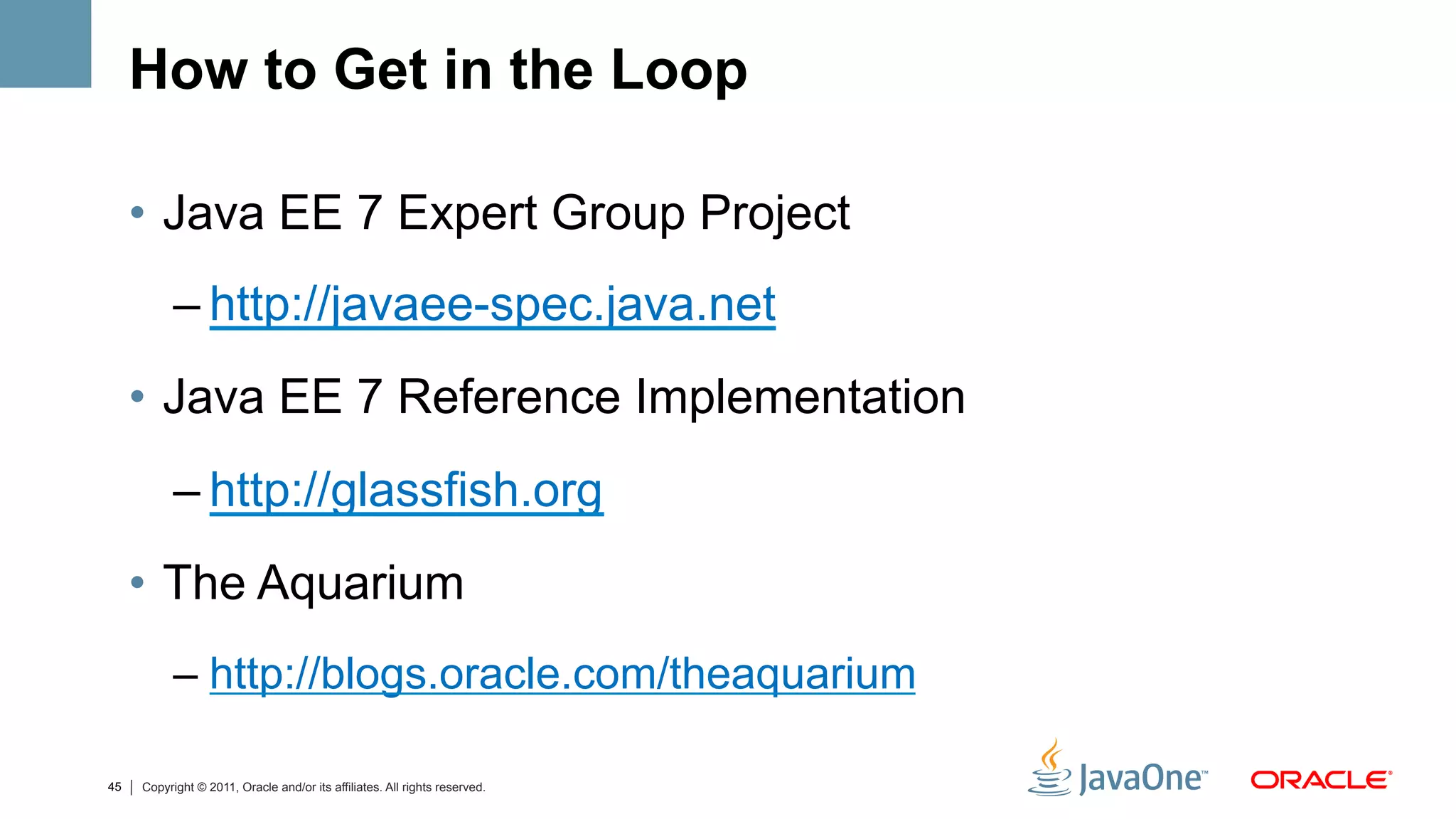 How to Get in the Loop

     •  Java EE 7 Expert Group Project
           – http://javaee-spec.java.net
     •  Java EE 7 Reference Implementation
           – http://glassfish.org
     •  The Aquarium
           –  http://blogs.oracle.com/theaquarium

45   Copyright © 2011, Oracle and/or its affiliates. All rights reserved.
 