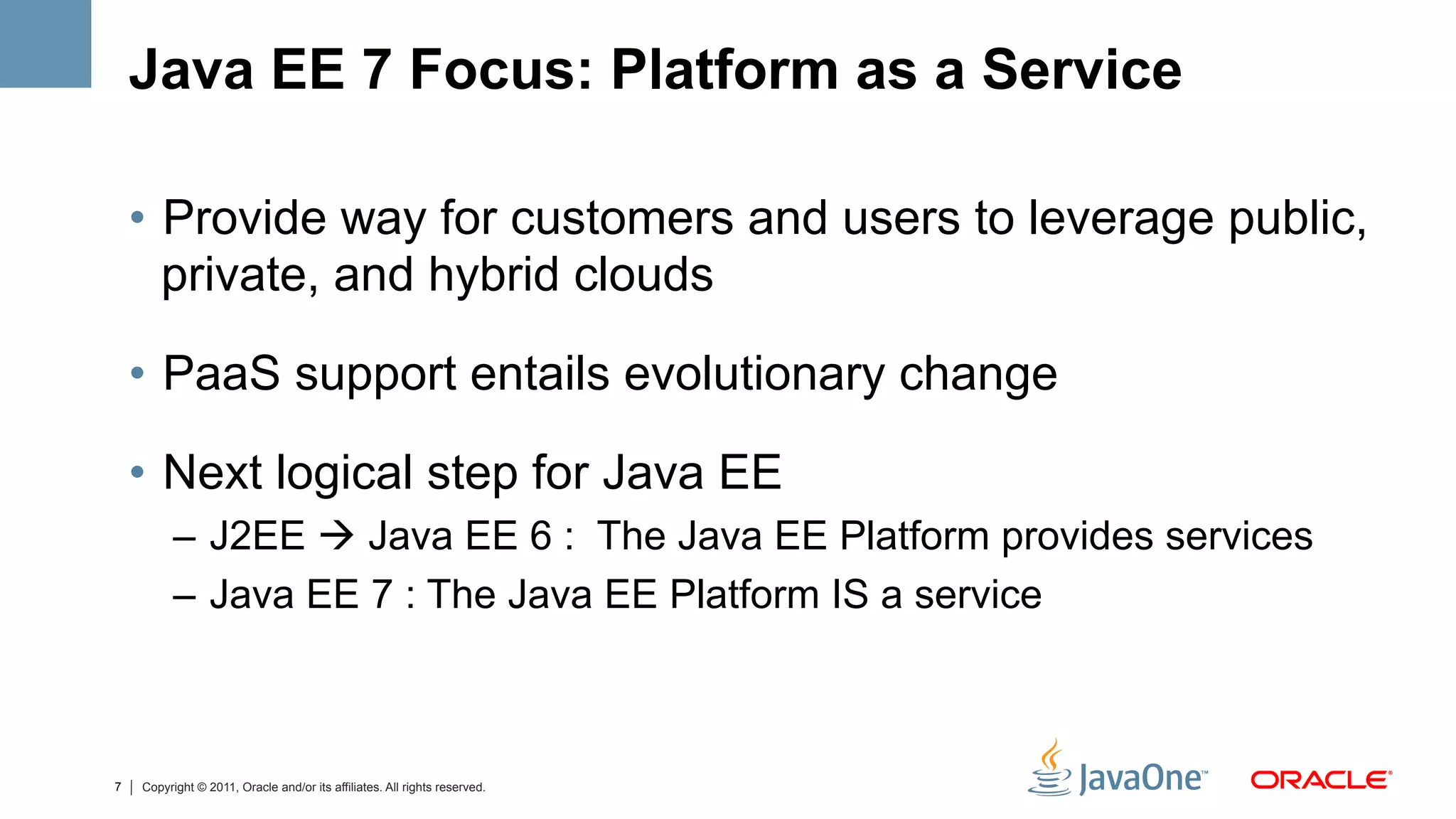 Java EE 7 Focus: Platform as a Service

    •  Provide way for customers and users to leverage public,
       private, and hybrid clouds

    •  PaaS support entails evolutionary change

    •  Next logical step for Java EE
          –  J2EE à Java EE 6 : The Java EE Platform provides services
          –  Java EE 7 : The Java EE Platform IS a service



7   Copyright © 2011, Oracle and/or its affiliates. All rights reserved.
 