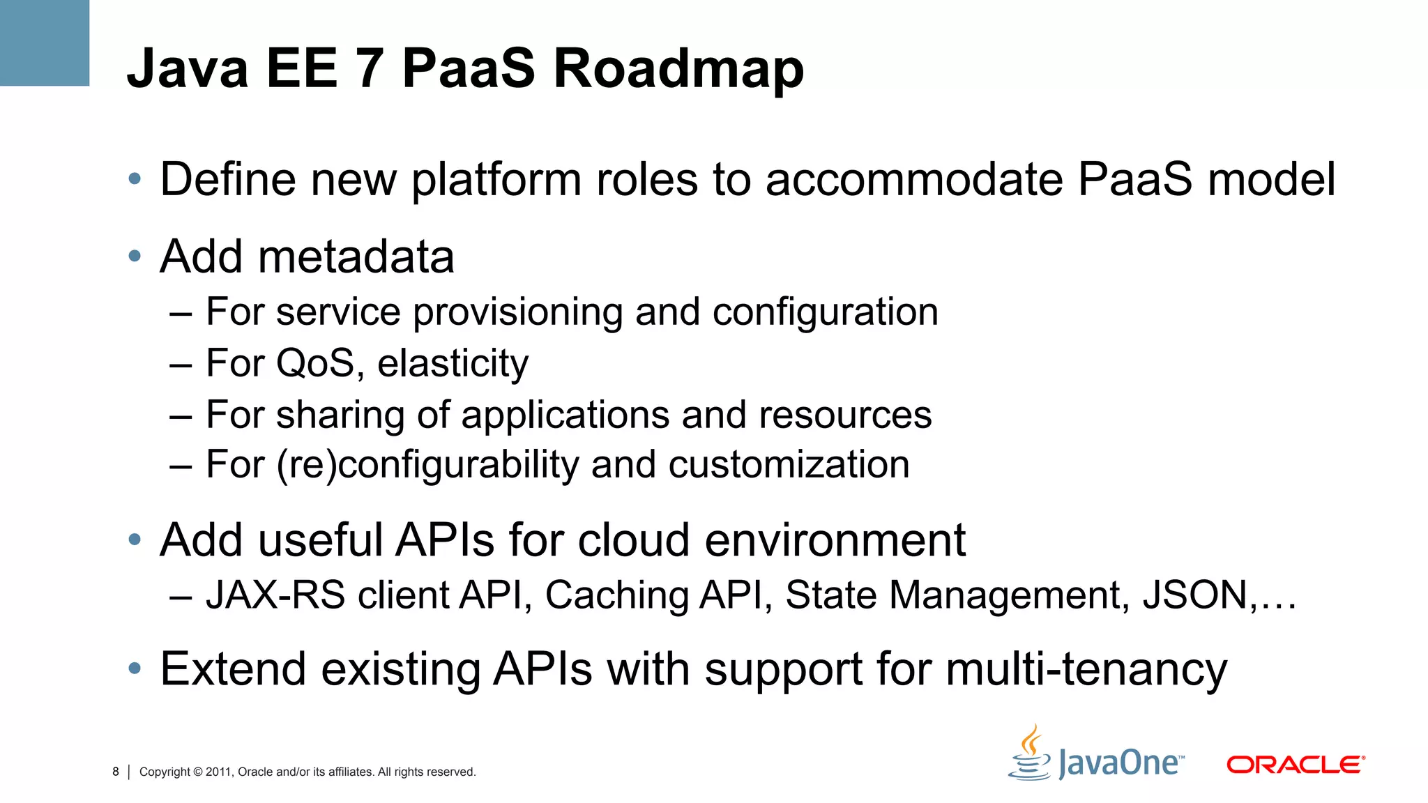 Java EE 7 PaaS Roadmap
    •  Define new platform roles to accommodate PaaS model
    •  Add metadata
          –  For service provisioning and configuration
          –  For QoS, elasticity
          –  For sharing of applications and resources
          –  For (re)configurability and customization
    •  Add useful APIs for cloud environment
          –  JAX-RS client API, Caching API, State Management, JSON,…
    •  Extend existing APIs with support for multi-tenancy
8   Copyright © 2011, Oracle and/or its affiliates. All rights reserved.
 