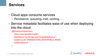 Services

     •  Cloud apps consume services
           –  Persistence, queueing, mail, caching, …
     •  Service metadata facilitates ease of use when deploying
        into the cloud
           @DataSourceDefinition(
            name=“java:app/jdbc/myDB”,
                 className=“oracle.jdbc.pool.OracleDataSource”,
                 isolationLevel=TRANSACTION_REPEATABLE_READ,
                 initialPoolSize=5
           )



13   Copyright © 2011, Oracle and/or its affiliates. All rights reserved.
 