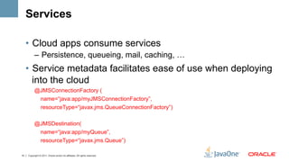 Services

     •  Cloud apps consume services
           –  Persistence, queueing, mail, caching, …
     •  Service metadata facilitates ease of use when deploying
        into the cloud
           @JMSConnectionFactory (
            name=“java:app/myJMSConnectionFactory”,
                 resourceType=“javax.jms.QueueConnectionFactory”)

           @JMSDestination(
                 name=“java:app/myQueue”,
                 resourceType=“javax.jms.Queue”)

14   Copyright © 2011, Oracle and/or its affiliates. All rights reserved.
 