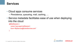 Services

     •  Cloud apps consume services
           –  Persistence, queueing, mail, caching, …
     •  Service metadata facilitates ease of use when deploying
        into the cloud
           @MailSession (
            name=“java:app/mailSession”,
                 from=“MyService@ExtraServices.com”
           )




15   Copyright © 2011, Oracle and/or its affiliates. All rights reserved.
 