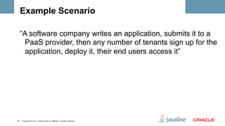 Example Scenario

     “A software company writes an application, submits it to a
       PaaS provider, then any number of tenants sign up for the
       application, deploy it, their end users access it”




18   Copyright © 2011, Oracle and/or its affiliates. All rights reserved.
 