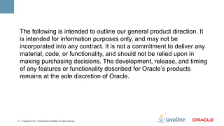 The following is intended to outline our general product direction. It
    is intended for information purposes only, and may not be
    incorporated into any contract. It is not a commitment to deliver any
    material, code, or functionality, and should not be relied upon in
    making purchasing decisions. The development, release, and timing
    of any features or functionality described for Oracle s products
    remains at the sole discretion of Oracle.




2   Copyright © 2011, Oracle and/or its affiliates. All rights reserved.
 