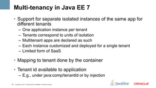 Multi-tenancy in Java EE 7
     •  Support for separate isolated instances of the same app for
        different tenants
           –  One application instance per tenant
           –  Tenants correspond to units of isolation
           –  Multitenant apps are declared as such
           –  Each instance customized and deployed for a single tenant
           –  Limited form of SaaS

     •  Mapping to tenant done by the container
     •  Tenant id available to application
           –  E.g., under java:comp/tenantId or by injection

34   Copyright © 2011, Oracle and/or its affiliates. All rights reserved.
 