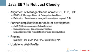 Java EE 7 Is Not Just Cloud-y

     •  Alignment of ManagedBeans across CDI, EJB, JSF,…
           –  POJO à ManagedBean à Enterprise JavaBean
           –  Extension of container-managed transactions beyond EJB

     •  Further simplifications for ease-of-development
           –  JMS 2.0 focus on ease-of-development
           –  Expanded use of dependency injection
           –  Expanded service metadata; improved configuration

     •  Pruning
           –  EJB CMP and BMP, JAX-RPC, Deployment API

     •  Update to Web Profile

41   Copyright © 2011, Oracle and/or its affiliates. All rights reserved.
 