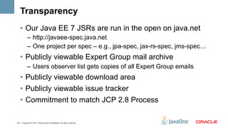 Transparency
     •  Our Java EE 7 JSRs are run in the open on java.net
           –  http://javaee-spec.java.net
           –  One project per spec – e.g., jpa-spec, jax-rs-spec, jms-spec…
     •  Publicly viewable Expert Group mail archive
           –  Users observer list gets copies of all Expert Group emails
     •  Publicly viewable download area
     •  Publicly viewable issue tracker
     •  Commitment to match JCP 2.8 Process

43   Copyright © 2011, Oracle and/or its affiliates. All rights reserved.
 