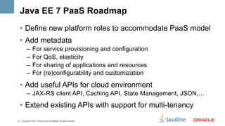Java EE 7 PaaS Roadmap
    •  Define new platform roles to accommodate PaaS model
    •  Add metadata
          –  For service provisioning and configuration
          –  For QoS, elasticity
          –  For sharing of applications and resources
          –  For (re)configurability and customization
    •  Add useful APIs for cloud environment
          –  JAX-RS client API, Caching API, State Management, JSON,…
    •  Extend existing APIs with support for multi-tenancy
8   Copyright © 2011, Oracle and/or its affiliates. All rights reserved.
 