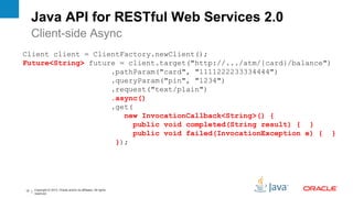 Java API for RESTful Web Services 2.0
     Client-side Async
Client client = ClientFactory.newClient();
Future<String> future = client.target("http://.../atm/{card}/balance")
                    .pathParam("card", "1111222233334444")
                    .queryParam("pin", "1234")
                    .request("text/plain")
                    .async()
                    .get(
                       new InvocationCallback<String>() {
                          public void completed(String result) { }
                          public void failed(InvocationException e) { }
                     });




12   Copyright © 2012, Oracle and/or its affiliates. All rights
     reserved.
 