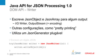 Java API for JSON Processing 1.0
     DOM API – Writer

     • Escreve JsonObject e JsonArray para algum output
              – I/O Writer, OutputStream (+ encoding)
     • Outras configurações, como “pretty printing”
     • Utiliza um JsonGenerator plugável

     // Escreve um objeto JSON
     try(JsonWriter writer = new JsonWriter(io)) {
                  writer.writeObject(obj);
     }
34   Copyright © 2012, Oracle and/or its affiliates. All rights
     reserved.
 