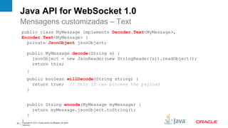 Java API for WebSocket 1.0
     Mensagens customizadas – Text
     public class MyMessage implements Decoder.Text<MyMessage>,
     Encoder.Text<MyMessage> {
       private JsonObject jsonObject;

           public MyMessage decode(String s) {
             jsonObject = new JsonReader(new StringReader(s)).readObject();
             return this;
           }
           public boolean willDecode(String string) {
             return true; // Only if can process the payload
           }


           public String encode(MyMessage myMessage) {
             return myMessage.jsonObject.toString();
           }
     }
     Copyright © 2012, Oracle and/or its affiliates. All rights
39
     reserved.
 