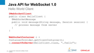 Java API for WebSocket 1.0
     Hello World Client
     @WebSocketClient
     public class HelloClient {
       @WebSocketMessage
       public void message(String message, Session session) {
         // process message from server
       }
     }

     WebSocketContainer c =
     ContainerProvider.getClientContainer();
     c.connectToServer(HelloClient.class, “…/hello”);


42   Copyright © 2012, Oracle and/or its affiliates. All rights
     reserved.
 