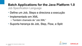 Batch Applications for the Java Platform 1.0
     Job Specification Language
     • Define um Job, Steps e direciona a execução
     • Implementado em XML
              – Também chamado de “Job XML”
     • Suporta herança de Job, Step, Flow, e Split




49   Copyright © 2012, Oracle and/or its affiliates. All rights
     reserved.
 