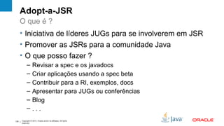 Adopt-a-JSR
      O que é ?
      • Iniciativa de líderes JUGs para se involverem em JSR
      • Promover as JSRs para a comunidade Java
      • O que posso fazer ?
            –      Revisar a spec e os javadocs
            –      Criar aplicações usando a spec beta
            –      Contribuir para a RI, exemplos, docs
            –      Apresentar para JUGs ou conferências
            –      Blog
            –      ...
126   Copyright © 2012, Oracle and/or its affiliates. All rights
      reserved.
 
