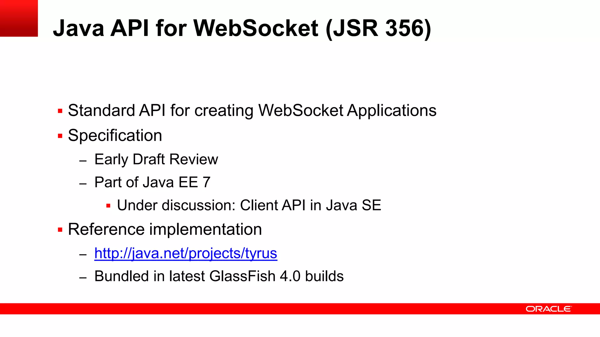 Java API for WebSocket (JSR 356)


 Standard API for creating WebSocket Applications
 Specification
   – Early Draft Review
   – Part of Java EE 7
        Under discussion: Client API in Java SE
 Reference implementation
   – http://java.net/projects/tyrus
   – Bundled in latest GlassFish 4.0 builds
 