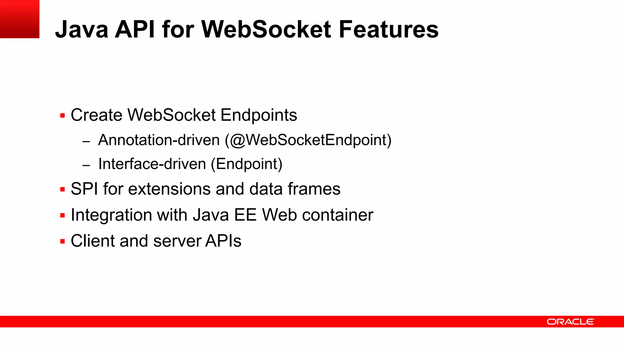 Java API for WebSocket Features


 Create WebSocket Endpoints
   – Annotation-driven (@WebSocketEndpoint)
   – Interface-driven (Endpoint)
 SPI for extensions and data frames
 Integration with Java EE Web container
 Client and server APIs
 