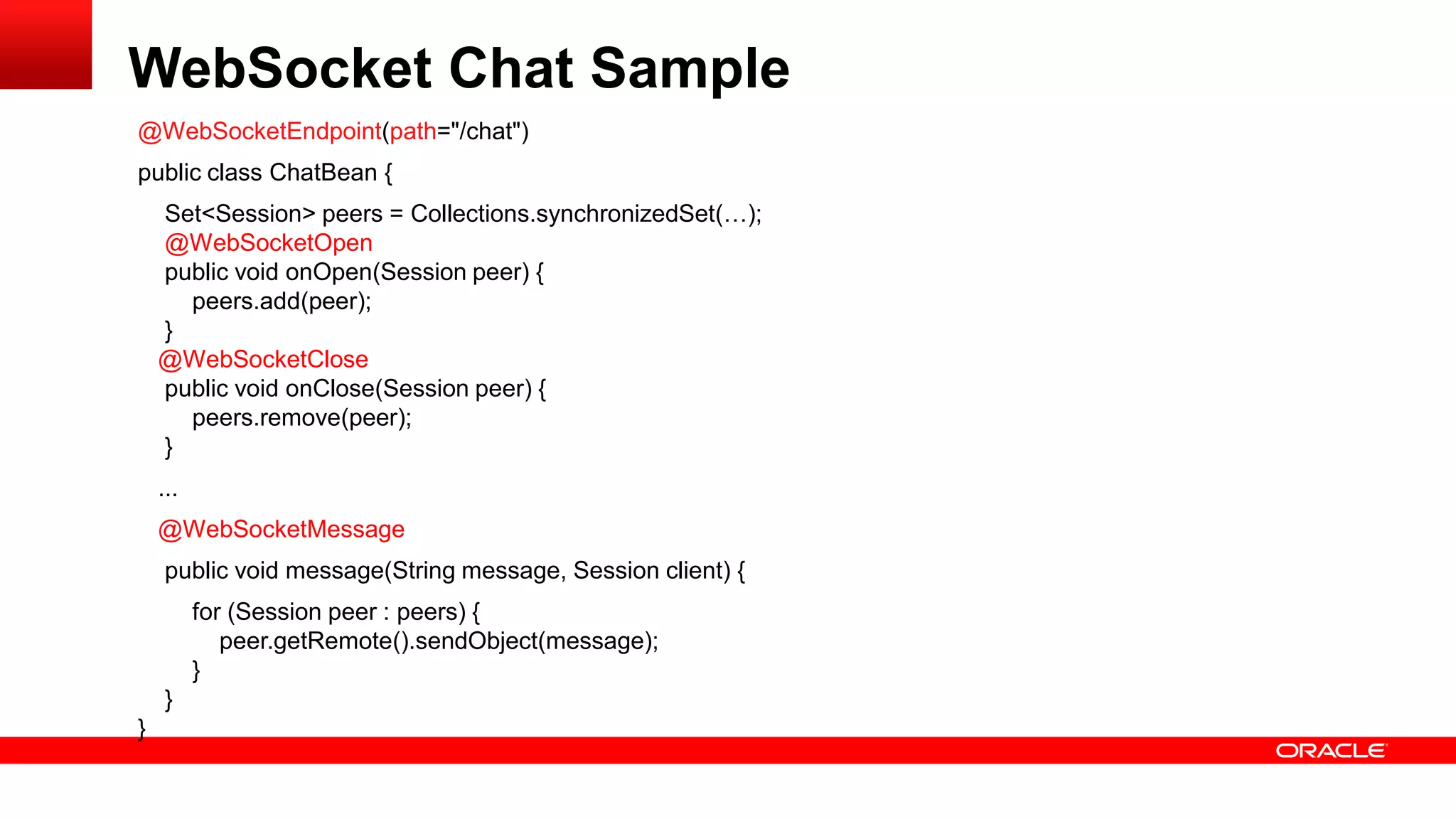 WebSocket Chat Sample
@WebSocketEndpoint(path="/chat")
public class ChatBean {
    Set<Session> peers = Collections.synchronizedSet(…);
    @WebSocketOpen
    public void onOpen(Session peer) {
      peers.add(peer);
    }
    @WebSocketClose
    public void onClose(Session peer) {
      peers.remove(peer);
    }
    ...
    @WebSocketMessage
     public void message(String message, Session client) {
          for (Session peer : peers) {
             peer.getRemote().sendObject(message);
          }
     }
}
 