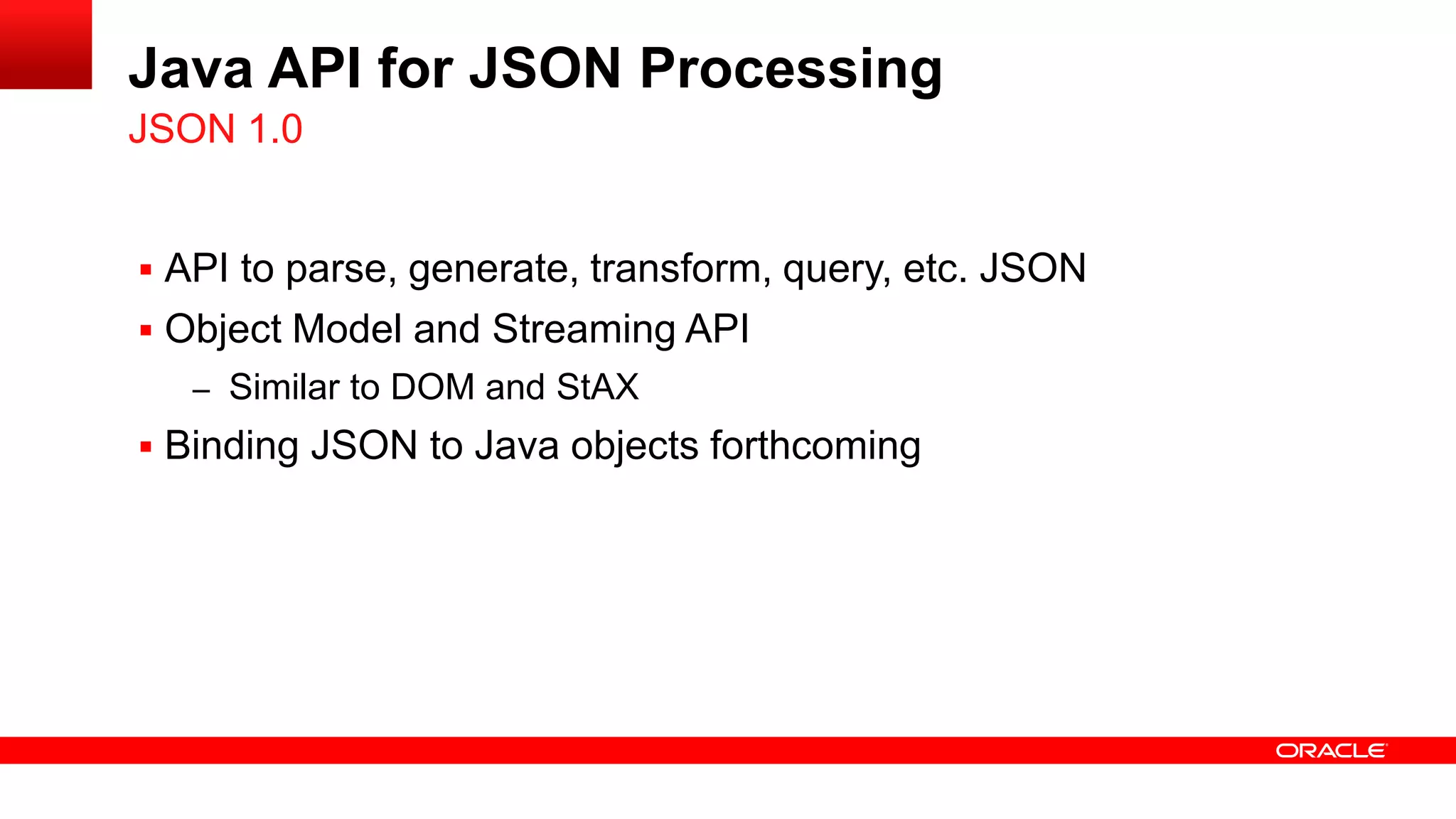 Java API for JSON Processing
JSON 1.0


 API to parse, generate, transform, query, etc. JSON
 Object Model and Streaming API
   – Similar to DOM and StAX
 Binding JSON to Java objects forthcoming
 