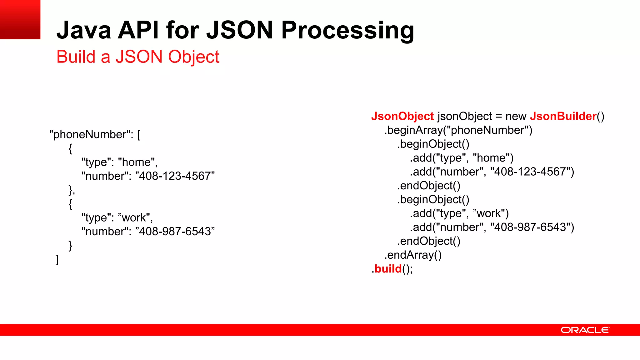 Java API for JSON Processing
 Build a JSON Object


                                 JsonObject jsonObject = new JsonBuilder()
"phoneNumber": [                   .beginArray("phoneNumber")
   {                                  .beginObject()
      "type": "home",                    .add("type", "home")
      "number": ”408-123-4567”           .add("number", "408-123-4567")
   },                                 .endObject()
   {                                  .beginObject()
      "type": ”work",                    .add("type", ”work")
      "number": ”408-987-6543”           .add("number", "408-987-6543")
   }                                  .endObject()
 ]                                 .endArray()
                                 .build();
 