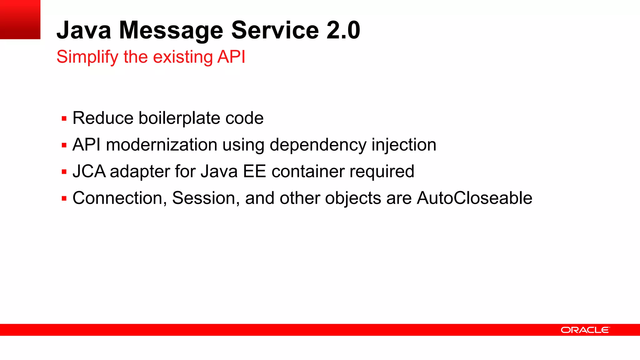 Java Message Service 2.0
Simplify the existing API


 Reduce boilerplate code
 API modernization using dependency injection
 JCA adapter for Java EE container required
 Connection, Session, and other objects are AutoCloseable
 