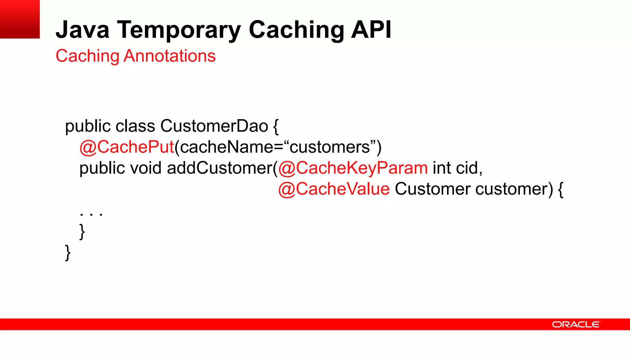 Java Temporary Caching API
Caching Annotations


 public class CustomerDao {
   @CachePut(cacheName=“customers”)
   public void addCustomer(@CacheKeyParam int cid,
                           @CacheValue Customer customer) {
   ...
   }
 }
 