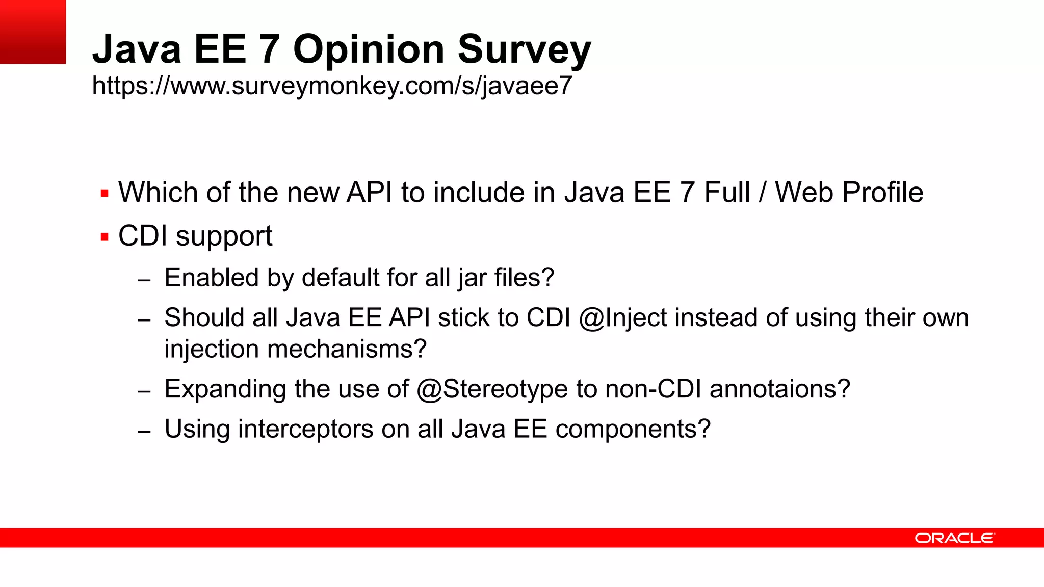 Java EE 7 Opinion Survey
https://www.surveymonkey.com/s/javaee7



 Which of the new API to include in Java EE 7 Full / Web Profile
 CDI support
   – Enabled by default for all jar files?
   – Should all Java EE API stick to CDI @Inject instead of using their own
     injection mechanisms?
   – Expanding the use of @Stereotype to non-CDI annotaions?
   – Using interceptors on all Java EE components?
 