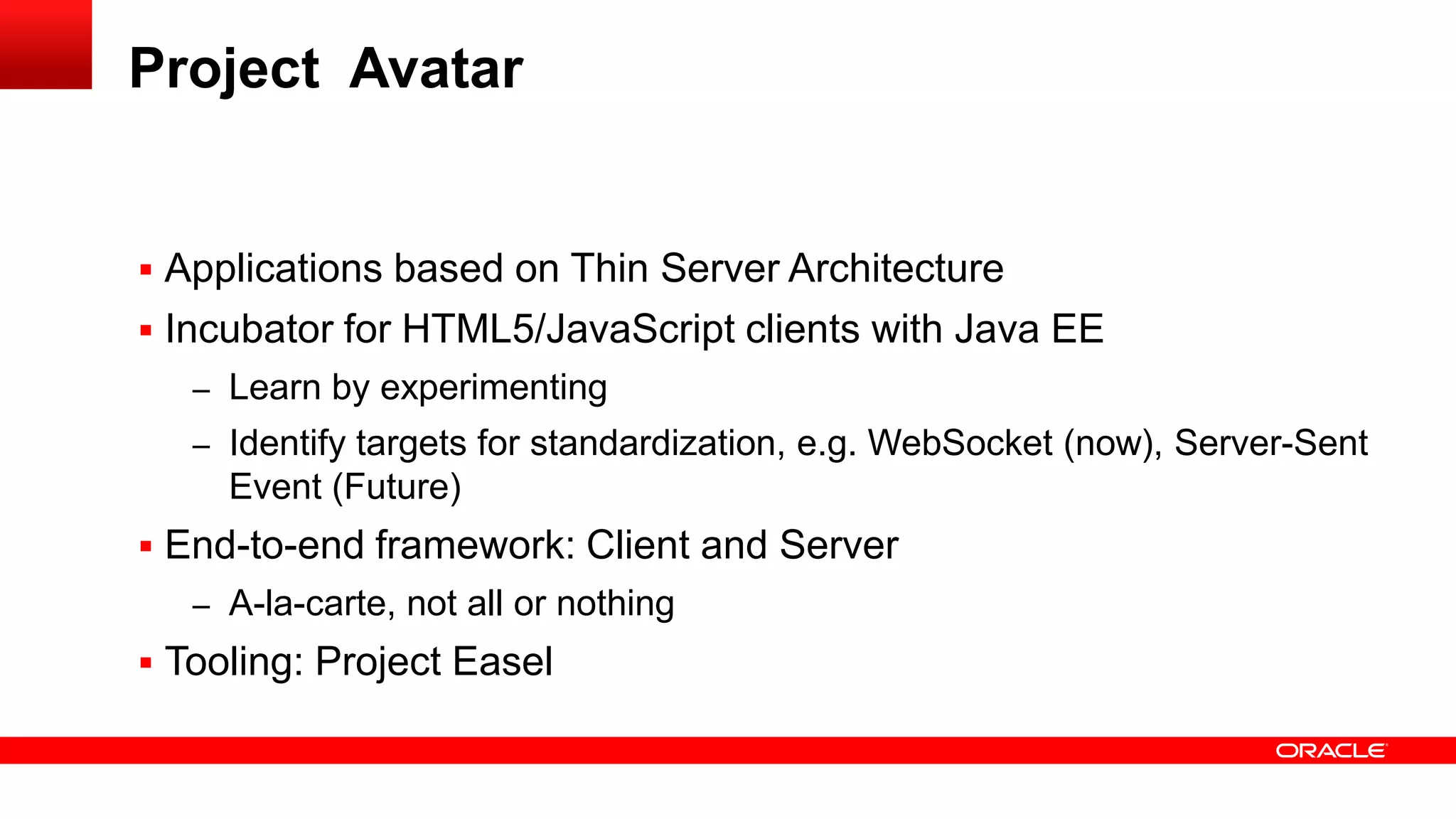 Project Avatar


 Applications based on Thin Server Architecture
 Incubator for HTML5/JavaScript clients with Java EE
   – Learn by experimenting
   – Identify targets for standardization, e.g. WebSocket (now), Server-Sent
     Event (Future)
 End-to-end framework: Client and Server
   – A-la-carte, not all or nothing
 Tooling: Project Easel
 