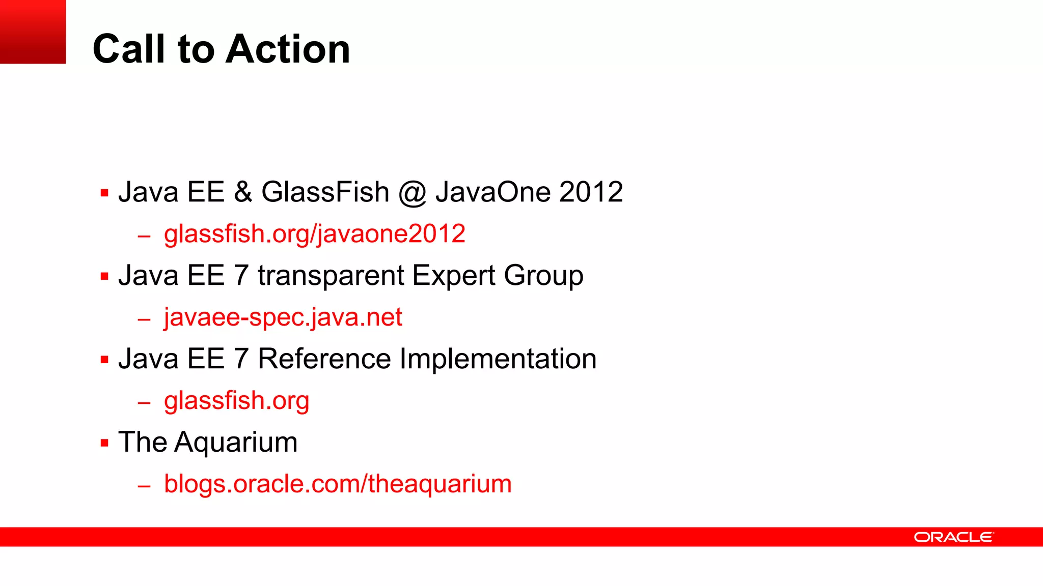 Call to Action


 Java EE & GlassFish @ JavaOne 2012
  – glassfish.org/javaone2012
 Java EE 7 transparent Expert Group
  – javaee-spec.java.net
 Java EE 7 Reference Implementation
  – glassfish.org
 The Aquarium
  – blogs.oracle.com/theaquarium
 