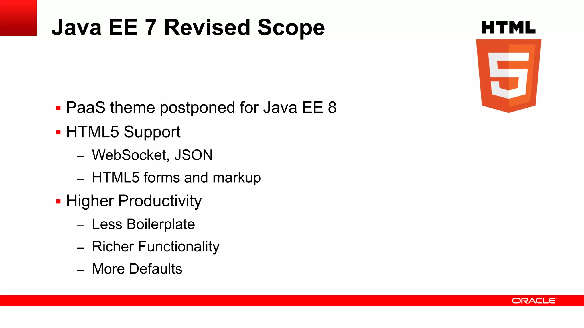 Java EE 7 Revised Scope


 PaaS theme postponed for Java EE 8
 HTML5 Support
   – WebSocket, JSON
   – HTML5 forms and markup
 Higher Productivity
   – Less Boilerplate
   – Richer Functionality
   – More Defaults
 