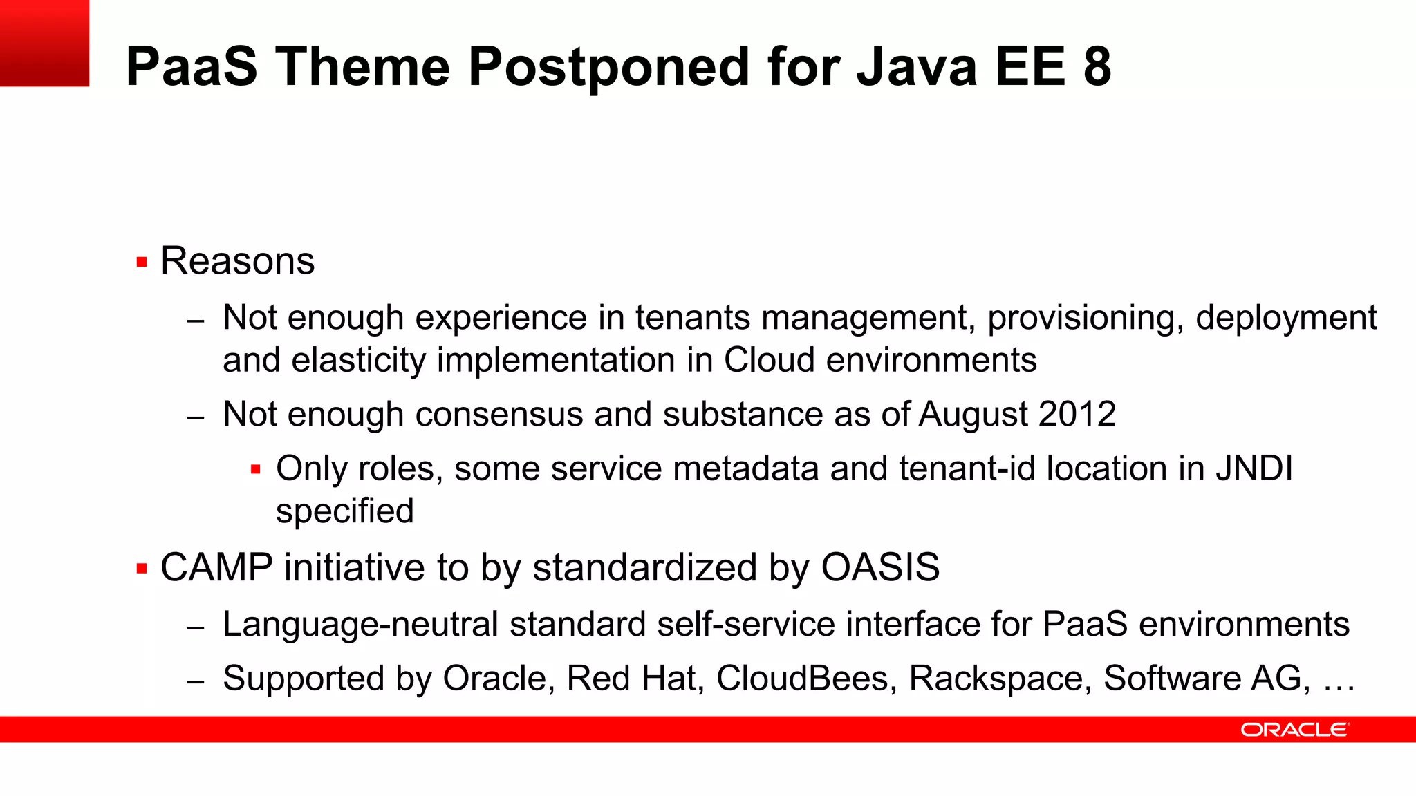 PaaS Theme Postponed for Java EE 8


 Reasons
  – Not enough experience in tenants management, provisioning, deployment
    and elasticity implementation in Cloud environments
  – Not enough consensus and substance as of August 2012
       Only roles, some service metadata and tenant-id location in JNDI
       specified
 CAMP initiative to by standardized by OASIS
  – Language-neutral standard self-service interface for PaaS environments
  – Supported by Oracle, Red Hat, CloudBees, Rackspace, Software AG, …
 