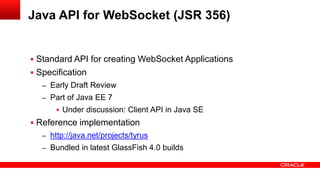 Java API for WebSocket (JSR 356)


 Standard API for creating WebSocket Applications
 Specification
   – Early Draft Review
   – Part of Java EE 7
        Under discussion: Client API in Java SE
 Reference implementation
   – http://java.net/projects/tyrus
   – Bundled in latest GlassFish 4.0 builds
 