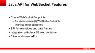 Java API for WebSocket Features


 Create WebSocket Endpoints
   – Annotation-driven (@WebSocketEndpoint)
   – Interface-driven (Endpoint)
 SPI for extensions and data frames
 Integration with Java EE Web container
 Client and server APIs
 