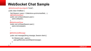 WebSocket Chat Sample
@WebSocketEndpoint(path="/chat")
public class ChatBean {
    Set<Session> peers = Collections.synchronizedSet(…);
    @WebSocketOpen
    public void onOpen(Session peer) {
      peers.add(peer);
    }
    @WebSocketClose
    public void onClose(Session peer) {
      peers.remove(peer);
    }
    ...
    @WebSocketMessage
     public void message(String message, Session client) {
          for (Session peer : peers) {
             peer.getRemote().sendObject(message);
          }
     }
}
 