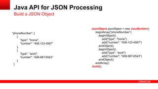 Java API for JSON Processing
 Build a JSON Object


                                 JsonObject jsonObject = new JsonBuilder()
"phoneNumber": [                   .beginArray("phoneNumber")
   {                                  .beginObject()
      "type": "home",                    .add("type", "home")
      "number": ”408-123-4567”           .add("number", "408-123-4567")
   },                                 .endObject()
   {                                  .beginObject()
      "type": ”work",                    .add("type", ”work")
      "number": ”408-987-6543”           .add("number", "408-987-6543")
   }                                  .endObject()
 ]                                 .endArray()
                                 .build();
 