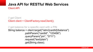 Java API for RESTful Web Services
Client API


// get Client
Client client = ClientFactory.newClient();

// get balance for a specific card with a PIN
String balance = client.target("/atm/{cardId}/balance")
               .pathParam("cardId", "123456")
               .queryParam("pin", "3711")
               .request("text/plain")
               .get(String.class);
 